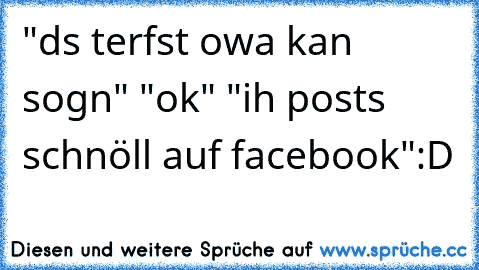 "ds terfst owa kan sogn" "ok" "ih post´s schnöll auf facebook":D