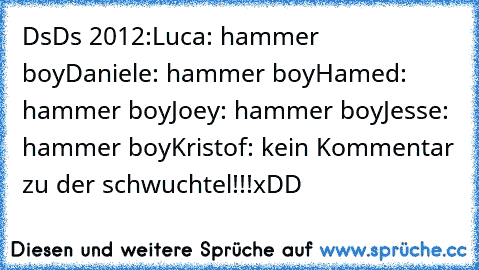 DsDs 2012:
Luca: hammer boy
Daniele: hammer boy
Hamed: hammer boy
Joey: hammer boy
Jesse: hammer boy
Kristof: kein Kommentar zu der schwuchtel!!!
xDD