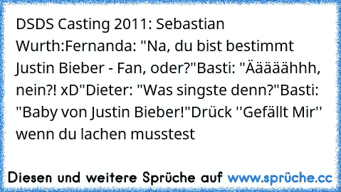 DSDS Casting 2011: Sebastian Wurth:
Fernanda: "Na, du bist bestimmt Justin Bieber - Fan, oder?"
Basti: "Ääääähhh, nein?! xD"
Dieter: "Was singste denn?"
Basti: "Baby von Justin Bieber!"
Drück ''Gefällt Mir'' wenn du lachen musstest ♥