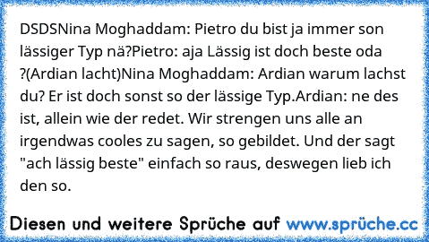 DSDS
Nina Moghaddam: Pietro du bist ja immer son lässiger Typ nä?
Pietro: aja Lässig ist doch beste oda ?
(Ardian lacht)
Nina Moghaddam: Ardian warum lachst du? Er ist doch sonst so der lässige Typ.
Ardian: ne des ist, allein wie der redet. Wir strengen uns alle an irgendwas cooles zu sagen, so gebildet. Und der sagt "ach lässig beste" einfach so raus, deswegen lieb ich den so.