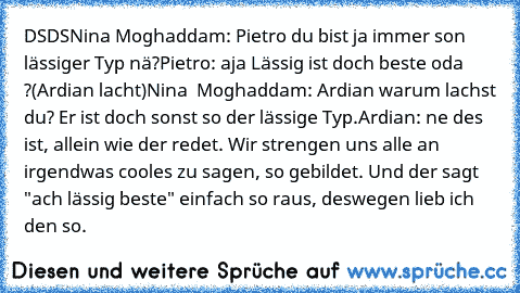 DSDS
Nina Moghaddam: Pietro du bist ja immer son lässiger Typ nä?
Pietro: aja Lässig ist doch beste oda ?
(Ardian lacht)
Nina  Moghaddam: Ardian warum lachst du? Er ist doch sonst so der lässige Typ.
Ardian: ne des ist, allein wie der redet. Wir strengen uns alle an irgendwas cooles zu sagen, so gebildet. Und der sagt "ach lässig beste" einfach so raus, deswegen lieb ich den so.