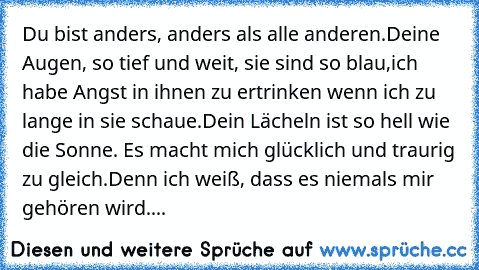 Du bist anders, anders als alle anderen.
Deine Augen, so tief und weit, sie sind so blau,
ich habe Angst in ihnen zu ertrinken wenn ich zu lange in sie schaue.
Dein Lächeln ist so hell wie die Sonne. Es macht mich glücklich und traurig zu gleich.
Denn ich weiß, dass es niemals mir gehören wird.
...