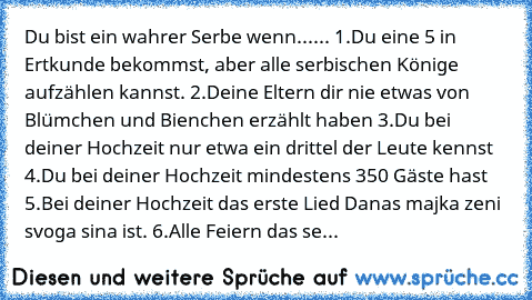 Du bist ein wahrer Serbe wenn...... 
1.Du eine 5 in Ertkunde bekommst, 
aber alle serbischen Könige aufzählen kannst. 
2.Deine Eltern dir nie etwas von Blümchen und Bienchen 
erzählt haben 
3.Du bei deiner Hochzeit nur etwa ein drittel der Leute kennst 
4.Du bei deiner Hochzeit mindestens 350 Gäste hast 
5.Bei deiner Hochzeit das erste Lied Danas majka zeni svoga sina ist. 
6.Alle Feiern das se...