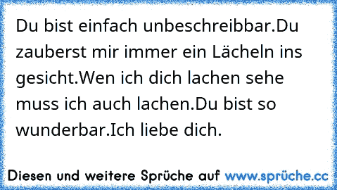 Du bist einfach unbeschreibbar.
Du zauberst mir immer ein Lächeln ins gesicht.
Wen ich dich lachen sehe muss ich auch lachen.
Du bist so wunderbar.
Ich liebe dich.
