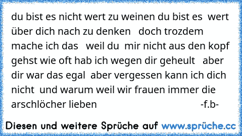 du bist es nicht wert zu weinen du bist es  wert über dich nach zu denken   doch trozdem mache ich das   weil du  mir nicht aus den kopf gehst wie oft hab ich wegen dir geheult   aber  dir war das egal  aber vergessen kann ich dich nicht  
und warum weil wir frauen immer die arschlöcher lieben                                         -f.b-