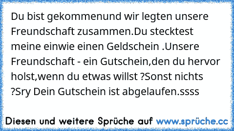 Du bist gekommen
und wir legten unsere Freundschaft zusammen.
Du stecktest meine ein
wie einen Geldschein .
Unsere Freundschaft - ein Gutschein,
den du hervor holst,
wenn du etwas willst ?
Sonst nichts ?
Sry Dein Gutschein ist abgelaufen.
ssss