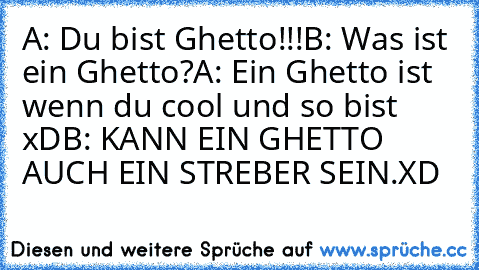 A: Du bist Ghetto!!!
B: Was ist ein Ghetto?
A: Ein Ghetto ist wenn du cool und so bist xD
B: KANN EIN GHETTO AUCH EIN STREBER SEIN.
XD