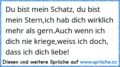 Du bist mein Schatz, du bist mein Stern,
ich hab dich wirklich mehr als gern.
Auch wenn ich dich nie kriege,
weiss ich doch, dass ich dich liebe!