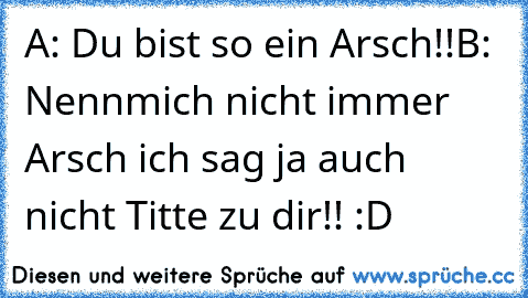 A: Du bist so ein Arsch!!
B: Nennmich nicht immer Arsch ich sag ja auch nicht Titte zu dir!! :D