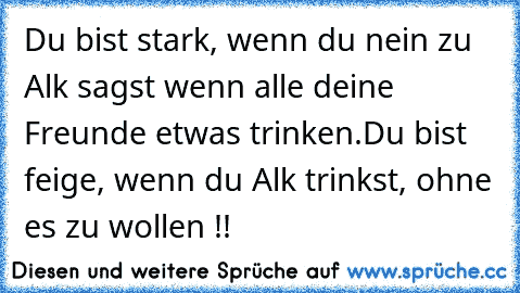 Du bist stark, wenn du nein zu Alk sagst wenn alle deine Freunde etwas trinken.
Du bist feige, wenn du Alk trinkst, ohne es zu wollen !!