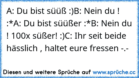 A: Du bist süüß :)
B: Nein du ! :*
A: Du bist süüßer :*
B: Nein du ! 100x süßer! :)
C: Ihr seit beide hässlich , haltet eure fressen -.-