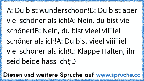 A: Du bist wunderschöön!
B: Du bist aber viel schöner als ich!
A: Nein, du bist viel schöner!
B: Nein, du bist vieel viiiiiel schöner als ich!
A: Du bist vieel viiiiiiel viel schöner als ich!
C: Klappe Halten, ihr seid beide hässlich!
;D