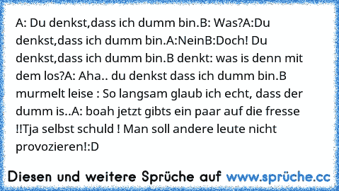 A: Du denkst,dass ich dumm bin.
B: Was?
A:Du denkst,dass ich dumm bin.
A:Nein
B:Doch! Du denkst,dass ich dumm bin.
B denkt: was is denn mit dem los?
A: Aha.. du denkst dass ich dumm bin.
B murmelt leise : So langsam glaub ich echt, dass der dumm is..
A: boah jetzt gibts ein paar auf die fresse !!Tja selbst schuld ! Man soll andere leute nicht provozieren!
:D