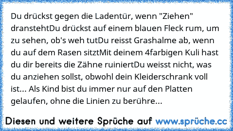 Du drückst gegen die Ladentür, wenn "Ziehen" dransteht
Du drückst auf einem blauen Fleck rum, um zu sehen, ob's weh tut
Du reisst Grashalme ab, wenn du auf dem Rasen sitzt
Mit deinem 4farbigen Kuli hast du dir bereits die Zähne ruiniert
Du weisst nicht, was du anziehen sollst, obwohl dein Kleiderschrank voll ist
... Als Kind bist du immer nur auf den Platten gelaufen, ohne die Linien zu berühre...