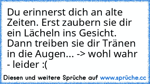 Du erinnerst dich an alte Zeiten. Erst zaubern sie dir ein Lächeln ins Gesicht. Dann treiben sie dir Tränen in die Augen... ♥
-> wohl wahr - leider :(