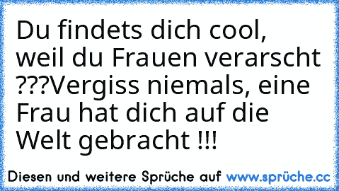 Du findets dich cool, weil du Frauen verarscht ???
Vergiss niemals, eine Frau hat dich auf die Welt gebracht !!!