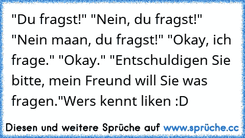 "Du fragst!"
 "Nein, du fragst!"
 "Nein maan, du fragst!"
 "Okay, ich frage."
 "Okay."
 "Entschuldigen Sie bitte, mein Freund will Sie was fragen."
Wers kennt liken :D