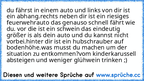 du fährst in einem auto und links von dir ist ein abhang.rechts neben dir ist ein riesiges feuerwehrauto das genauso schnell fährt wie du. vor die ist ein schwein das eindeutig größer is als dein auto und du kannst nicht vorbei.hinter dir ist ein hubschrauber auf bodenhöhe.
was musst du machen um der situation zu entkommen?
vom kinderkarussell absteigen und weniger glühwein trinken ;)