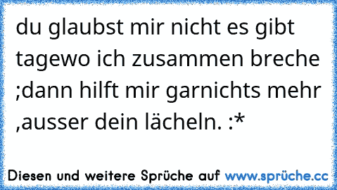 du glaubst mir nicht es gibt tage
wo ich zusammen breche ;
dann hilft mir garnichts mehr ,
ausser dein lächeln. :*