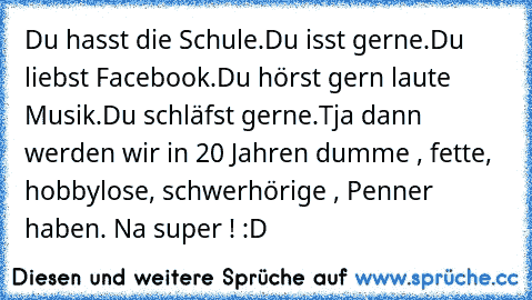 Du hasst die Schule.
Du isst gerne.
Du liebst Facebook.
Du hörst gern laute Musik.
Du schläfst gerne.
Tja dann werden wir in 20 Jahren dumme , fette, hobbylose, schwerhörige , Penner haben. 
Na super ! :D