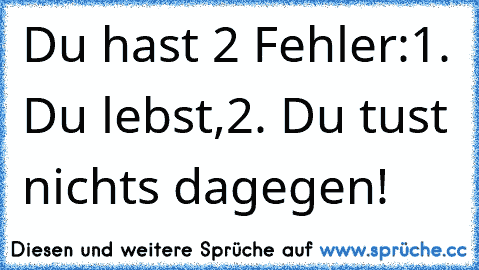 Du hast 2 Fehler:
1. Du lebst,
2. Du tust nichts dagegen!