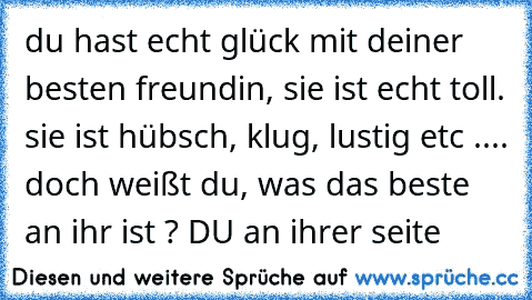 du hast echt glück mit deiner besten freundin, sie ist echt toll. sie ist hübsch, klug, lustig etc .... doch weißt du, was das beste an ihr ist ? DU an ihrer seite ♥