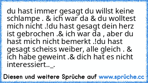 du hast immer gesagt du willst keine schlampe . & ich war da & du wolltest mich nicht .!
du hast gesagt dein herz ist gebrochen .& ich war da , aber du hast mich nicht bemerkt .!
du hast gesagt scheiss weiber, alle gleich . & ich habe geweint .& dich hat es nicht interessiert.
._.