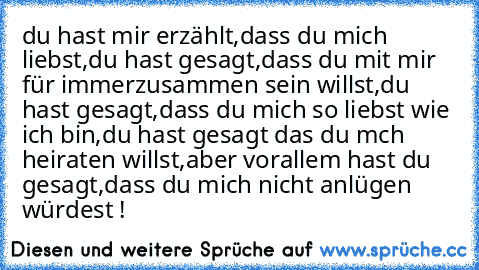 du hast mir erzählt,
dass du mich liebst,
du hast gesagt,
dass du mit mir für immer
zusammen sein willst,
du hast gesagt,
dass du mich so liebst wie ich bin,
du hast gesagt das du mch heiraten willst,
aber vorallem hast du gesagt,
dass du mich nicht anlügen würdest !