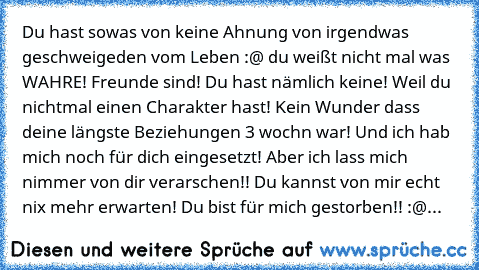 Du hast sowas von keine Ahnung von irgendwas geschweigeden vom Leben :@ du weißt nicht mal was WAHRE! Freunde sind! Du hast nämlich keine! Weil du nichtmal einen Charakter hast! Kein Wunder dass deine längste Beziehungen 3 wochn war! Und ich hab mich noch für dich eingesetzt! Aber ich lass mich nimmer von dir verarschen!! Du kannst von mir echt nix mehr erwarten! Du bist für mich gestorben!! :@...