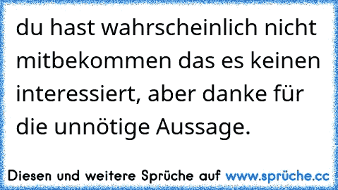 du hast wahrscheinlich nicht mitbekommen das es keinen interessiert, aber danke für die unnötige Aussage.