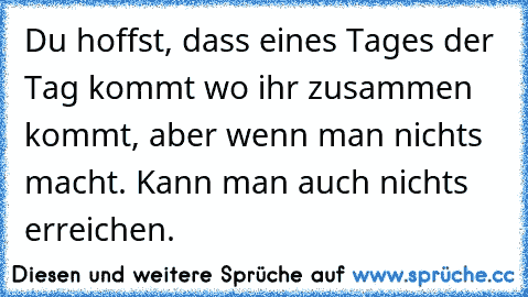 Du hoffst, dass eines Tages der Tag kommt wo ihr zusammen kommt, aber wenn man nichts macht. Kann man auch nichts erreichen.