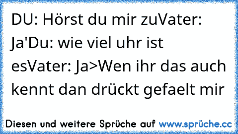 DU: Hörst du mir zu
Vater: Ja'
Du: wie viel uhr ist es
Vater: Ja
>Wen ihr das auch kennt dan drückt gefaelt mir 