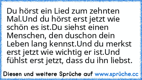 Du hörst ein Lied zum zehnten Mal.
Und du hörst erst jetzt wie schön es ist.
Du siehst einen Menschen, den du
schon dein Leben lang kennst.
Und du merkst erst jetzt wie wichtig er ist.
Und fühlst erst jetzt, dass du ihn liebst.