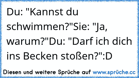 Du: "Kannst du schwimmen?"
Sie: "Ja, warum?"
Du: "Darf ich dich ins Becken stoßen?"
:D