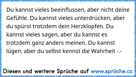 Du kannst vieles beeinflussen, aber nicht deine Gefühle. Du kannst vieles unterdrücken, aber du spürst trotzdem dein Herzklopfen. Du kannst vieles sagen, aber du kannst es trotzdem ganz anders meinen. Du kannst lügen, aber du selbst kennst die Wahrheit -.-