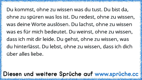 Du kommst, ohne zu wissen was du tust. Du bist da, ohne zu spüren was los ist. Du redest, ohne zu wissen, was deine Worte auslösen. Du lachst, ohne zu wissen was es für mich bedeutet. Du weinst, ohne zu wissen, dass ich mit dir leide. Du gehst, ohne zu wissen, was du hinterlässt. Du lebst, ohne zu wissen, dass ich dich über alles liebe. 