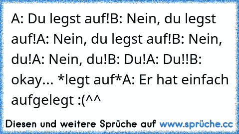 A: Du legst auf!
B: Nein, du legst auf!
A: Nein, du legst auf!
B: Nein, du!
A: Nein, du!
B: Du!
A: Du!!
B: okay... *legt auf*
A: Er hat einfach aufgelegt :(
^^