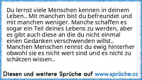 Du lernst viele Menschen kennen in deinem Leben.. Mit manchen bist du befreundet und mit manchen weniger. Manche schaffen es sogar ein Teil deines Lebens zu werden, aber es gibt auch diese an die du nicht einmal einen Gedanken verschwenden willst.. Manchen Menschen rennst du ewig hinterher obwohl sie es nicht wert sind und es nicht zu schätzen wissen..