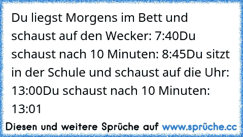 Du liegst Morgens im Bett und schaust auf den Wecker: 7:40
Du schaust nach 10 Minuten: 8:45
Du sitzt in der Schule und schaust auf die Uhr: 13:00
Du schaust nach 10 Minuten: 13:01