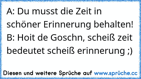 A: Du musst die Zeit in schöner Erinnerung behalten! B: Hoit de Goschn, scheiß zeit bedeutet scheiß erinnerung ;)