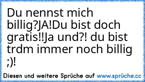 Du nennst mich billig?
JA!
Du bist doch gratis!!
Ja und?! du bist trdm immer noch billig ;)!