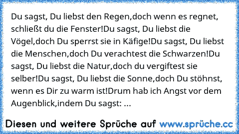 Du sagst, Du liebst den Regen,
doch wenn es regnet, schließt du die Fenster!
Du sagst, Du liebst die Vögel,
doch Du sperrst sie in Käfige!
Du sagst, Du liebst die Menschen,
doch Du verachtest die Schwarzen!
Du sagst, Du liebst die Natur,
doch du vergiftest sie selber!
Du sagst, Du liebst die Sonne,
doch Du stöhnst, wenn es Dir zu warm ist!
Drum hab ich Angst vor dem Augenblick,
indem Du sagst: ...