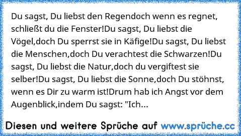 Du sagst, Du liebst den Regen
doch wenn es regnet, schließt du die Fenster!
Du sagst, Du liebst die Vögel,
doch Du sperrst sie in Käfige!
Du sagst, Du liebst die Menschen,
doch Du verachtest die Schwarzen!
Du sagst, Du liebst die Natur,
doch du vergiftest sie selber!
Du sagst, Du liebst die Sonne,
doch Du stöhnst, wenn es Dir zu warm ist!
Drum hab ich Angst vor dem Augenblick,
indem Du sagst: "...