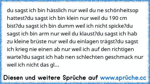 du sagst ich bin hässlich nur weil du ne schönheitsop hattest?
du sagst ich bin klein nur weil du 190 cm bist?
du sagst ich bin dumm weil ich nicht spicke?
du sagst ich bin arm nur weil du klaust?
du sagst ich hab zu kleine brüste nur weil du einlagen trägst?
du sagst ich krieg nie einen ab nur weil ich auf den richtigen warte?
du sagst ich hab nen schlechten geschmack nur weil ich nicht das gl...