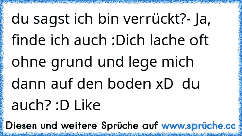 du sagst ich bin verrückt?
- Ja, finde ich auch :D
ich lache oft ohne grund und lege mich dann auf den boden xD ♥ 
du auch? :D Like ♥