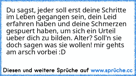 Du sagst, jeder soll erst deine Schritte im Leben gegangen sein, dein Leid erfahren haben und deine Schmerzen gespuert haben, um sich ein Urteil ueber dich zu bilden. Alter? Soll'n sie doch sagen was sie wollen! mir gehts am arsch vorbei :D