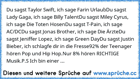 Du sagst Taylor﻿ Swift, ich sage Farin Urlaub
Du sagst Lady Gaga, ich sage Billy Talent
Du sagst Miley Cyrus, ich sage Die Toten Hosen
Du sagst T-Pain, ich sage AC/DC
Du sagst Jonas Brother, ich sage Die Ärzte
Du sagst Jeniffer Lopez, ich sage Green Day
Du sagst Justin Bieber, ich schlagfe dir in die Fresse
92% der Teenager hören Pop und Hip Hop.
Nur 8% hören RICHTIGE Musik.
P.S﻿ Ich bin einer ...