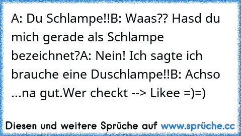 A: Du Schlampe!!
B: Waas?? Hasd du mich gerade als Schlampe bezeichnet?
A: Nein! Ich sagte ich brauche eine Duschlampe!!
B: Achso ...na gut.
Wer checkt --> Likee =)=)