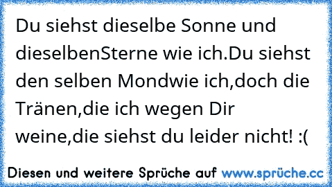 Du siehst dieselbe Sonne und dieselben
Sterne wie ich.Du siehst den selben Mond
wie ich,doch die Tränen,die ich wegen Dir weine,
die siehst du leider nicht! :(