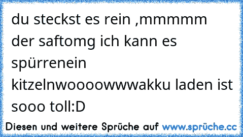 du steckst es rein ,
mmmmm der saft
omg ich kann es spürren
ein kitzeln
woooowww
akku laden ist sooo toll
:D